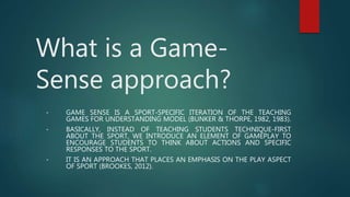 What is a Game-
Sense approach?
• GAME SENSE IS A SPORT-SPECIFIC ITERATION OF THE TEACHING
GAMES FOR UNDERSTANDING MODEL (BUNKER & THORPE, 1982, 1983).
• BASICALLY, INSTEAD OF TEACHING STUDENTS TECHNIQUE-FIRST
ABOUT THE SPORT, WE INTRODUCE AN ELEMENT OF GAMEPLAY TO
ENCOURAGE STUDENTS TO THINK ABOUT ACTIONS AND SPECIFIC
RESPONSES TO THE SPORT.
• IT IS AN APPROACH THAT PLACES AN EMPHASIS ON THE PLAY ASPECT
OF SPORT (BROOKES, 2012).
 