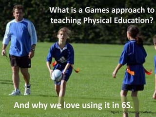 What is a Games approach to 
teaching Physical Education? 
And why we love using it in 6S. 
Figure 1. Girl passing football 
 