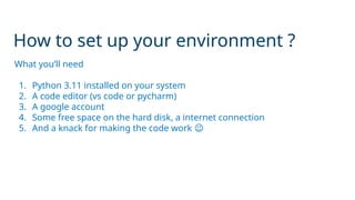 How to set up your environment ?
What you’ll need
1. Python 3.11 installed on your system
2. A code editor (vs code or pycharm)
3. A google account
4. Some free space on the hard disk, a internet connection
5. And a knack for making the code work 😉
 