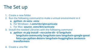 The Set up
1. Create a new folder
2. Run the following command to make a virtual environment in it
a. python -m venv .venv
b. For Windows: ..venvScriptsactivate
c. For Mac: source .venv/bin/activate
3. Install the needed Libraries with the following command
a. python -m pip install --no-cache-dir -U langchain
langchain-community langchain-core langchain-google-genai
faiss-cpu python-dotenv langchain-huggingface sentence-
transformers
4. Create a .env file
 