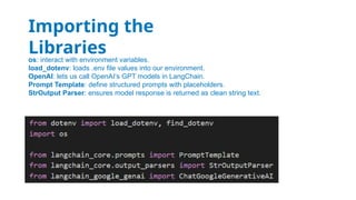 os: interact with environment variables.
load_dotenv: loads .env file values into our environment.
OpenAI: lets us call OpenAI’s GPT models in LangChain.
Prompt Template: define structured prompts with placeholders.
StrOutput Parser: ensures model response is returned as clean string text.
Importing the
Libraries
 
