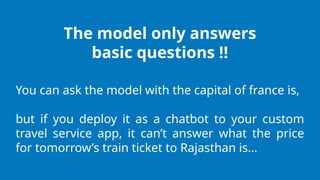 The model only answers
basic questions !!
You can ask the model with the capital of france is,
but if you deploy it as a chatbot to your custom
travel service app, it can’t answer what the price
for tomorrow’s train ticket to Rajasthan is…
 