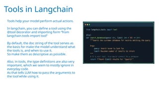 Tools in Langchain
Tools help your model perform actual actions.
In langchain, you can define a tool using the
@tool decorator and importing form “from
langchain.tools import tool”
By default, the doc string of the tool serves as
the basis for make the model understand what
the tools is, and when to use it.
So make them as descriptive as possible.
Also, in tools, the type definitions are also very
important, which we seem to mostly ignore in
everyday code.
As that tells LLM how to pass the arguments to
the tool while using it.
 