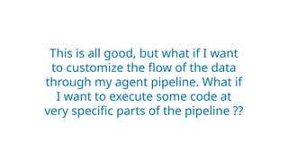 This is all good, but what if I want
to customize the flow of the data
through my agent pipeline. What if
I want to execute some code at
very specific parts of the pipeline ??
 