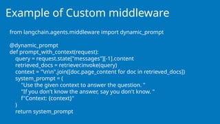 Example of Custom middleware
from langchain.agents.middleware import dynamic_prompt
@dynamic_prompt
def prompt_with_context(request):
query = request.state["messages"][-1].content
retrieved_docs = retriever.invoke(query)
context = "nn".join([doc.page_content for doc in retrieved_docs])
system_prompt = (
"Use the given context to answer the question. "
"If you don't know the answer, say you don't know. "
f"Context: {context}"
)
return system_prompt
 