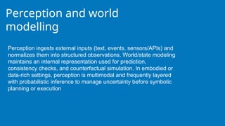 Perception and world
modelling
Perception ingests external inputs (text, events, sensors/APIs) and
normalizes them into structured observations. World/state modeling
maintains an internal representation used for prediction,
consistency checks, and counterfactual simulation. In embodied or
data-rich settings, perception is multimodal and frequently layered
with probabilistic inference to manage uncertainty before symbolic
planning or execution
 