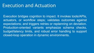Execution and Actuation
Execution bridges cognition to impact. It invokes tools/APIs,
actuators, or workflow steps; validates outcomes against
expectations; and triggers retries or replanning on deviation.
Production-oriented variants emphasize schema checks,
budget/latency limits, and robust error handling to support
closed-loop operation in dynamic environments.
 