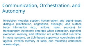 Communication, Orchestration, and
Autonomy
Interaction modules support human–agent and agent–agent
dialogue (clarification, negotiation, oversight) and surface
trace information (e.g., actions, tools, sources) for
transparency. Autonomy emerges when perception, planning,
execution, memory, and reflection are orchestrated over time;
in many systems, an LLM-based supervisor coordinates sub-
agents, invokes memory or tools, and maintains coherence
across steps.
 