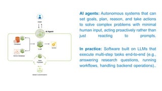 AI agents: Autonomous systems that can
set goals, plan, reason, and take actions
to solve complex problems with minimal
human input, acting proactively rather than
just reacting to prompts.
In practice: Software built on LLMs that
execute multi-step tasks end-to-end (e.g.,
answering research questions, running
workflows, handling backend operations)..
 