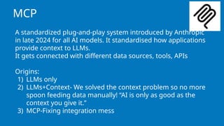 MCP
A standardized plug-and-play system introduced by Anthropic
in late 2024 for all AI models. It standardised how applications
provide context to LLMs.
It gets connected with different data sources, tools, APIs
Origins:
1) LLMs only
2) LLMs+Context- We solved the context problem so no more
spoon feeding data manually! “AI is only as good as the
context you give it.”
3) MCP-Fixing integration mess
 