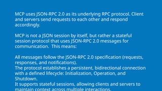 MCP uses JSON-RPC 2.0 as its underlying RPC protocol. Client
and servers send requests to each other and respond
accordingly.
MCP is not a JSON session by itself, but rather a stateful
session protocol that uses JSON-RPC 2.0 messages for
communication. This means:
All messages follow the JSON-RPC 2.0 specification (requests,
responses, and notifications).
The protocol establishes a persistent, bidirectional connection
with a defined lifecycle: Initialization, Operation, and
Shutdown.
It supports stateful sessions, allowing clients and servers to
 