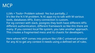 MCP
LLMs + Tools= Problem solved- Yes but partially…!
It's like the N X M problem. N AI apps try to talk with M various
tools, databases APIs. Every connection is custom.
For eg connect with slack, postgres they both have different APIs
different authentication, different framework so like this there are
many. If you connect local file system, you take another approach.
This creates a fragmented mess and its chaotic for developers.
Here where MCP comes into picture like USB-C universal protocol
for any AI to get any context it needs using a defined set of rules.
 