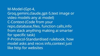 M-Model-(Gpt-4,
Groq,gemini,claude,gpt-5,text image or
video models-any ai model)
C-Context-(Code from your
repo,database,files, function calls,info
from slack anything making ai smarter
for specific task)
P-Protocol-Standardised rulebook, how
model asks and recvs info,context just
like http for websites
 