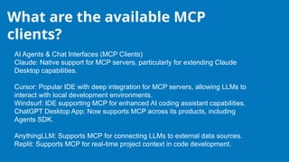 What are the available MCP
clients?
AI Agents & Chat Interfaces (MCP Clients)
Claude: Native support for MCP servers, particularly for extending Claude
Desktop capabilities.
Cursor: Popular IDE with deep integration for MCP servers, allowing LLMs to
interact with local development environments.
Windsurf: IDE supporting MCP for enhanced AI coding assistant capabilities.
ChatGPT Desktop App: Now supports MCP across its products, including
Agents SDK.
AnythingLLM: Supports MCP for connecting LLMs to external data sources.
Replit: Supports MCP for real-time project context in code development.
 
