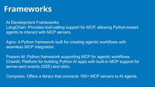 Frameworks
AI Development Frameworks
LangChain: Provides tool-calling support for MCP, allowing Python-based
agents to interact with MCP servers.
Agno: A Python framework built for creating agentic workflows with
seamless MCP integration.
Praison AI: Python framework supporting MCP for agentic workflows.
Chainlit: Platform for building Python AI apps with built-in MCP support for
server-sent events (SSE) and stdio.
Composio: Offers a library that connects 100+ MCP servers to AI agents.
 