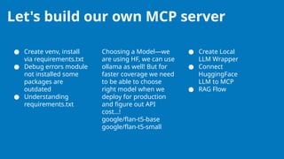 Let's build our own MCP server
● Create venv, install
via requirements.txt
● Debug errors module
not installed some
packages are
outdated
● Understanding
requirements.txt
Choosing a Model—we
are using HF, we can use
ollama as well! But for
faster coverage we need
to be able to choose
right model when we
deploy for production
and figure out API
cost…!
google/flan-t5-base
google/flan-t5-small
● Create Local
LLM Wrapper
● Connect
HuggingFace
LLM to MCP
● RAG Flow
 