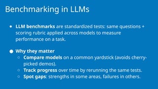 Benchmarking in LLMs
● LLM benchmarks are standardized tests: same questions +
scoring rubric applied across models to measure
performance on a task.
● Why they matter
○ Compare models on a common yardstick (avoids cherry-
picked demos).
○ Track progress over time by rerunning the same tests.
○ Spot gaps: strengths in some areas, failures in others.
 