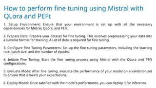 How to perform fine tuning using Mistral with
QLora and PEFt
1. Setup Environment: Ensure that your environment is set up with all the necessary
dependencies for Mistral, QLora, and PEFt.
2. Prepare Data: Prepare your dataset for fine tuning. This involves preprocessing your data into
a suitable format for training. A Lot of data is required for fine tuning.
3. Configure Fine Tuning Parameters: Set up the fine tuning parameters, including the learning
rate, batch size, and the number of epochs.
4. Initiate Fine Tuning: Start the fine tuning process using Mistral with the QLora and PEFt
configurations.
5. Evaluate Mode: After fine tuning, evaluate the performance of your model on a validation set
to ensure that it meets your expectations.
6. Deploy Model: Once satisfied with the model's performance, you can deploy it for inference.
 