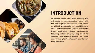 INTRODUCTION
In recent years, the food industry has
witnessed a transformative trend with
the rise of ghost restaurants, also known
as virtual restaurants or cloud kitchens.
These establishments operate differently
from traditional dine-in restaurants,
focusing solely on preparing food for
delivery and takeout orders. So, what
exactly is a ghost restaurant, and how do
they operate?
 