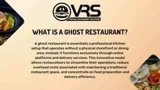 WHAT IS A GHOST RESTAURANT?
A ghost restaurant is essentially a professional kitchen
setup that operates without a physical storefront or dining
area. Instead, it functions exclusively through online
platforms and delivery services. This innovative model
allows restaurateurs to streamline their operations, reduce
overhead costs associated with maintaining a traditional
restaurant space, and concentrate on food preparation and
delivery efficiency.
 