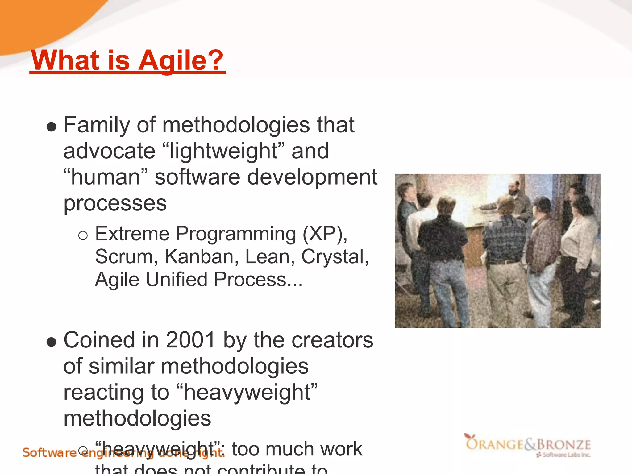 What is Agile?

  Family of methodologies that
  advocate “lightweight” and
  “human” software development
  processes
     Extreme Programming (XP),
     Scrum, Kanban, Lean, Crystal,
     Agile Unified Process...


  Coined in 2001 by the creators
  of similar methodologies
  reacting to “heavyweight”
  methodologies
     “heavyweight”: too much work
 