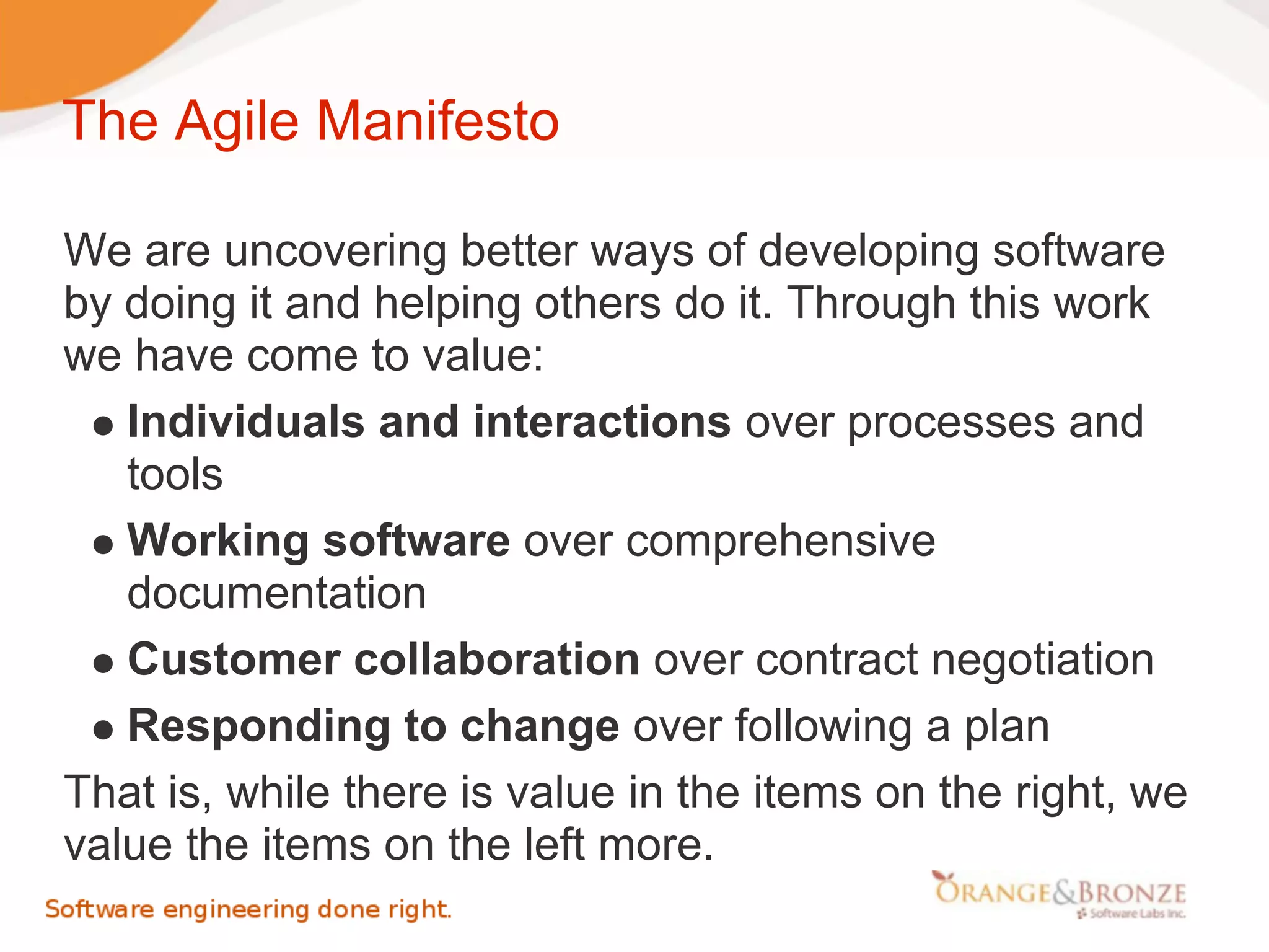 The Agile Manifesto

We are uncovering better ways of developing software
by doing it and helping others do it. Through this work
we have come to value:
   Individuals and interactions over processes and
   tools
   Working software over comprehensive
   documentation
   Customer collaboration over contract negotiation
   Responding to change over following a plan
That is, while there is value in the items on the right, we
value the items on the left more.
 