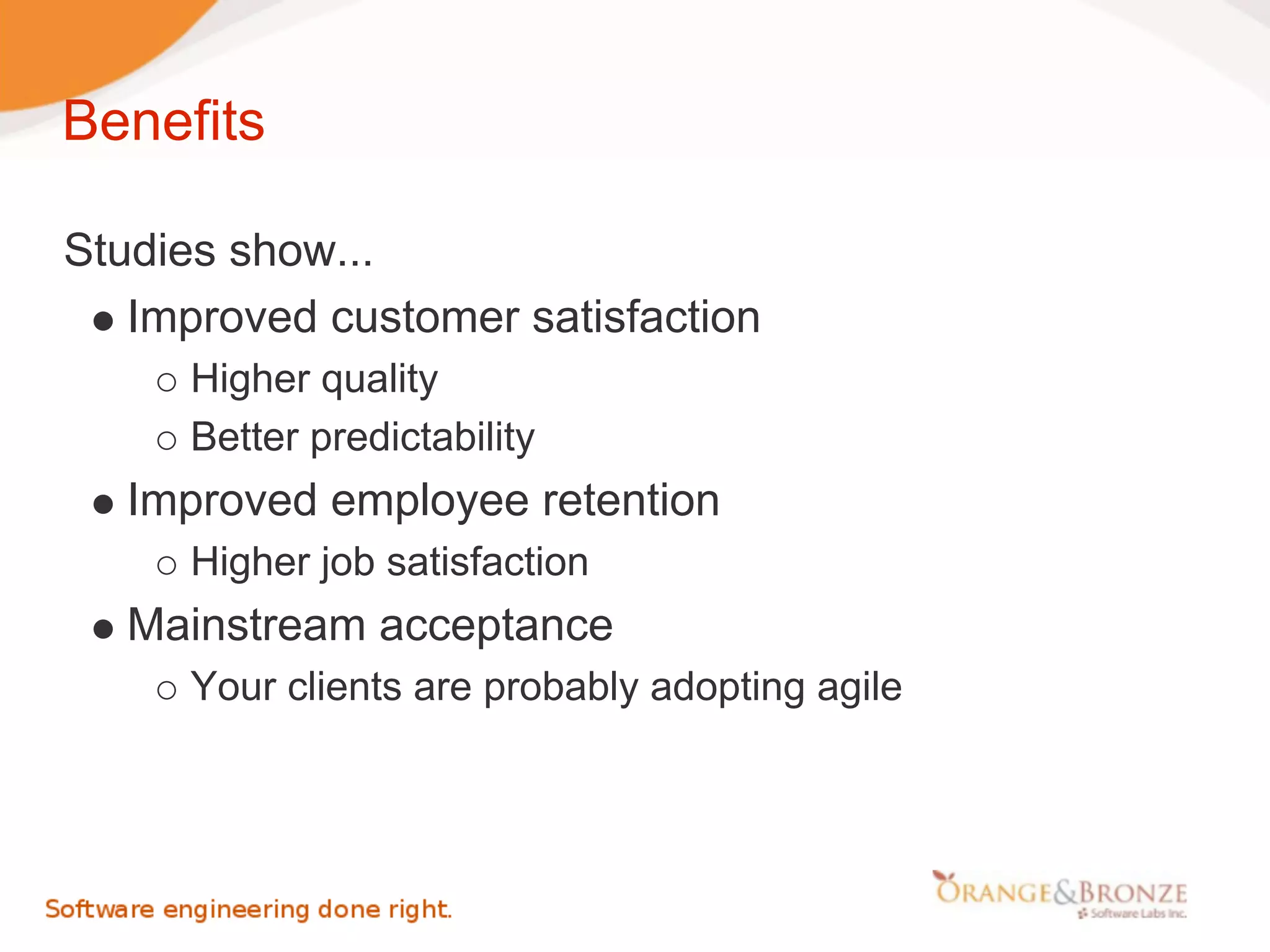 Benefits

Studies show...
   Improved customer satisfaction
      Higher quality
      Better predictability
   Improved employee retention
      Higher job satisfaction
   Mainstream acceptance
      Your clients are probably adopting agile
 