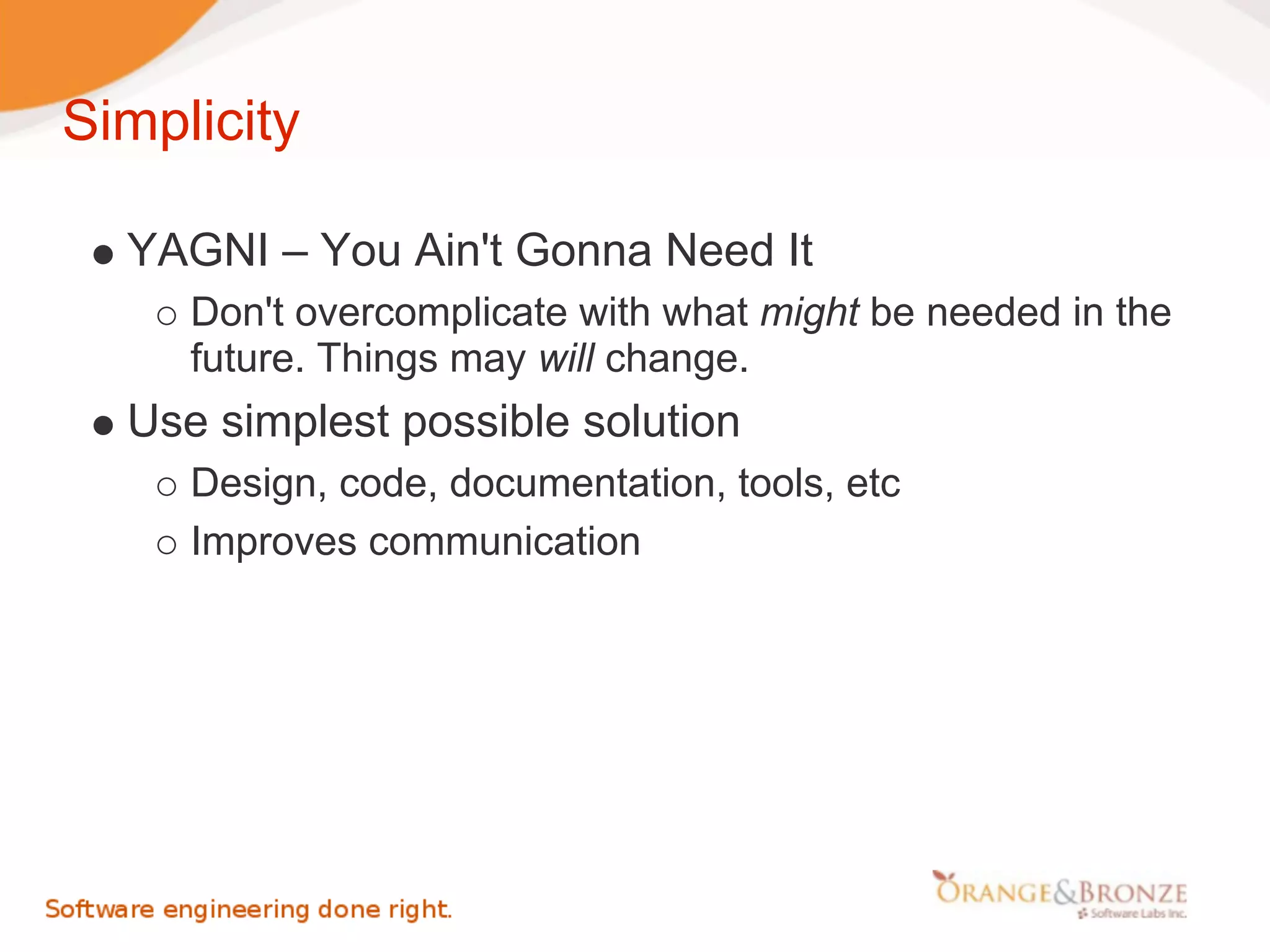 Simplicity

  YAGNI – You Ain't Gonna Need It
     Don't overcomplicate with what might be needed in the
     future. Things may will change.
  Use simplest possible solution
     Design, code, documentation, tools, etc
     Improves communication
 