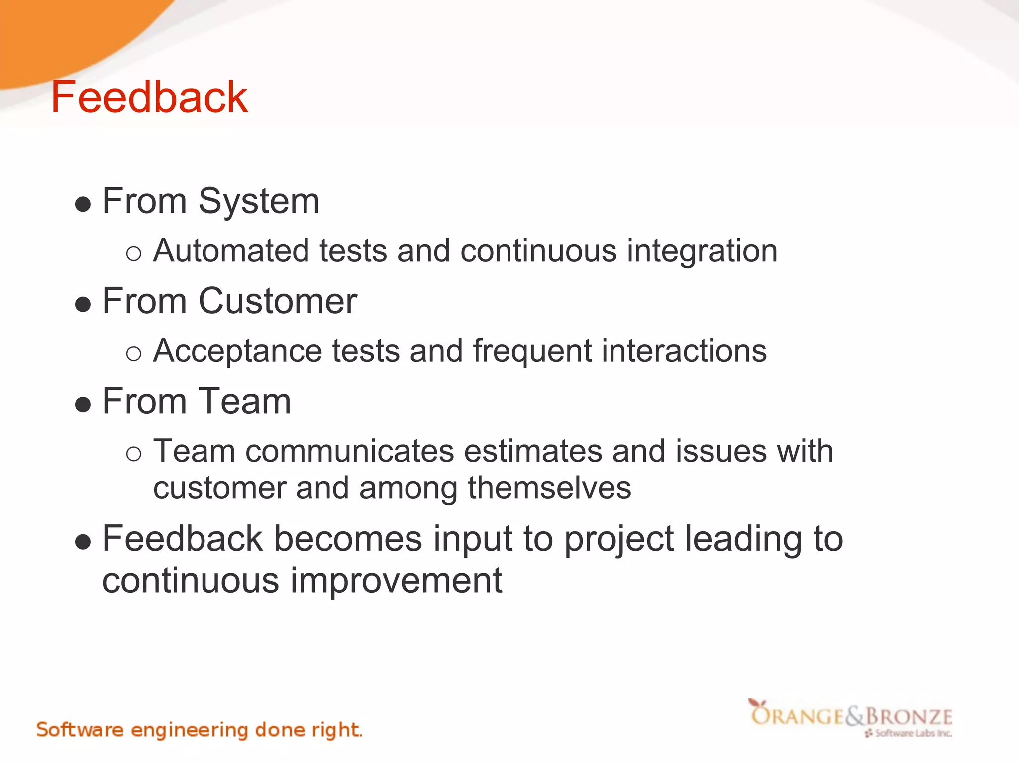 Feedback

  From System
     Automated tests and continuous integration
  From Customer
     Acceptance tests and frequent interactions
  From Team
     Team communicates estimates and issues with
     customer and among themselves
  Feedback becomes input to project leading to
  continuous improvement
 