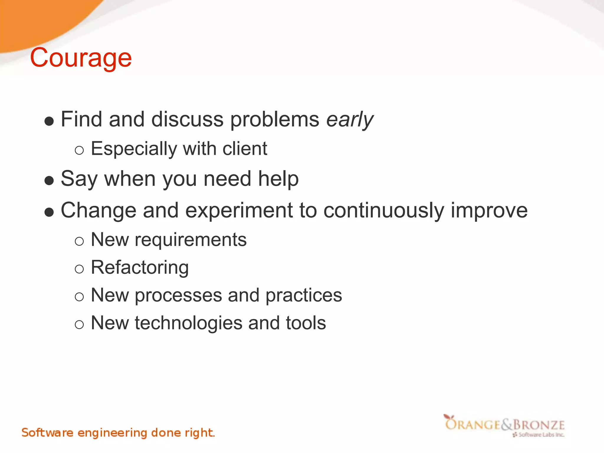 Courage

  Find and discuss problems early
    Especially with client
  Say when you need help
  Change and experiment to continuously improve
    New requirements
    Refactoring
    New processes and practices
    New technologies and tools
 