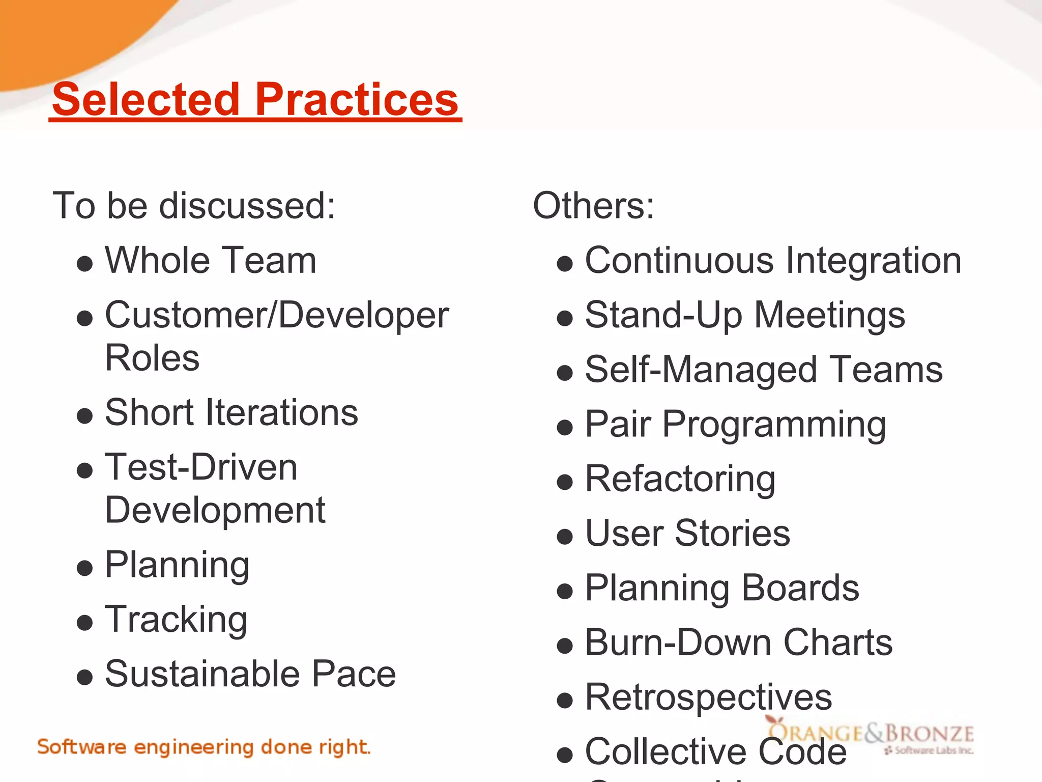Selected Practices

To be discussed:        Others:
   Whole Team              Continuous Integration
   Customer/Developer      Stand-Up Meetings
   Roles                   Self-Managed Teams
   Short Iterations        Pair Programming
   Test-Driven             Refactoring
   Development
                           User Stories
   Planning
                           Planning Boards
   Tracking
                           Burn-Down Charts
   Sustainable Pace
                           Retrospectives
                           Collective Code
 