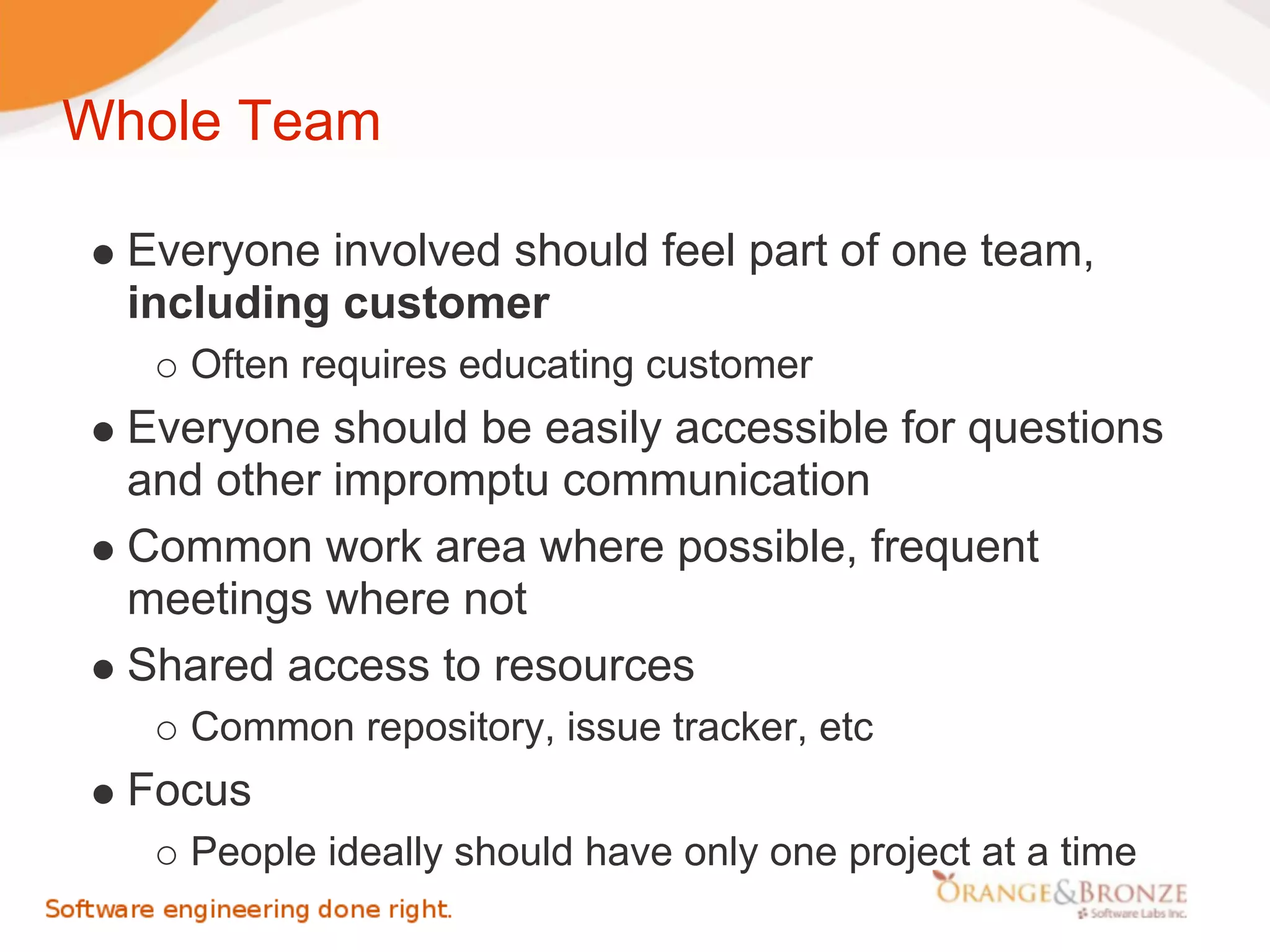 Whole Team

  Everyone involved should feel part of one team,
  including customer
     Often requires educating customer
  Everyone should be easily accessible for questions
  and other impromptu communication
  Common work area where possible, frequent
  meetings where not
  Shared access to resources
     Common repository, issue tracker, etc
  Focus
     People ideally should have only one project at a time
 