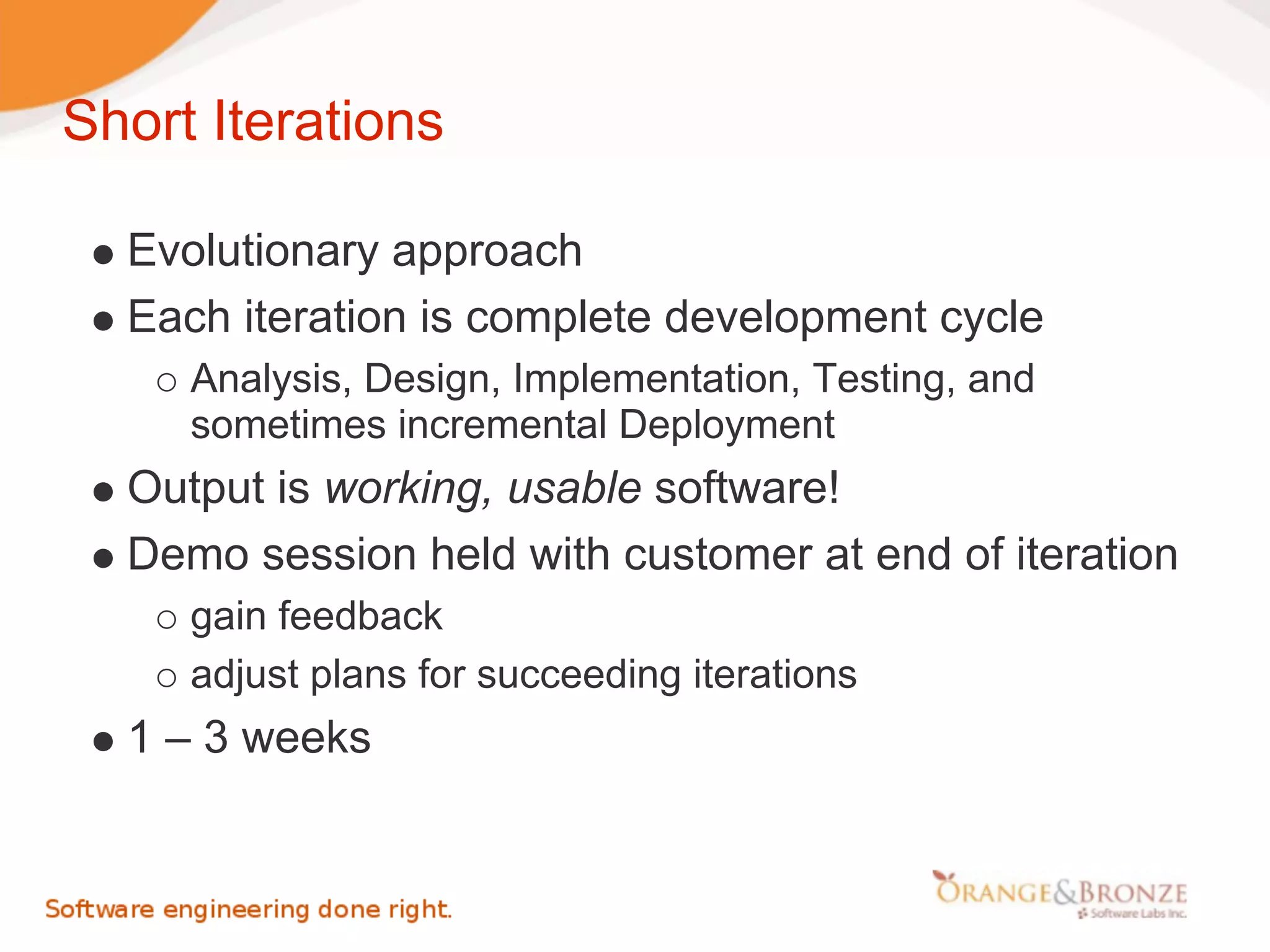 Short Iterations

  Evolutionary approach
  Each iteration is complete development cycle
     Analysis, Design, Implementation, Testing, and
     sometimes incremental Deployment
  Output is working, usable software!
  Demo session held with customer at end of iteration
     gain feedback
     adjust plans for succeeding iterations
  1 – 3 weeks
 