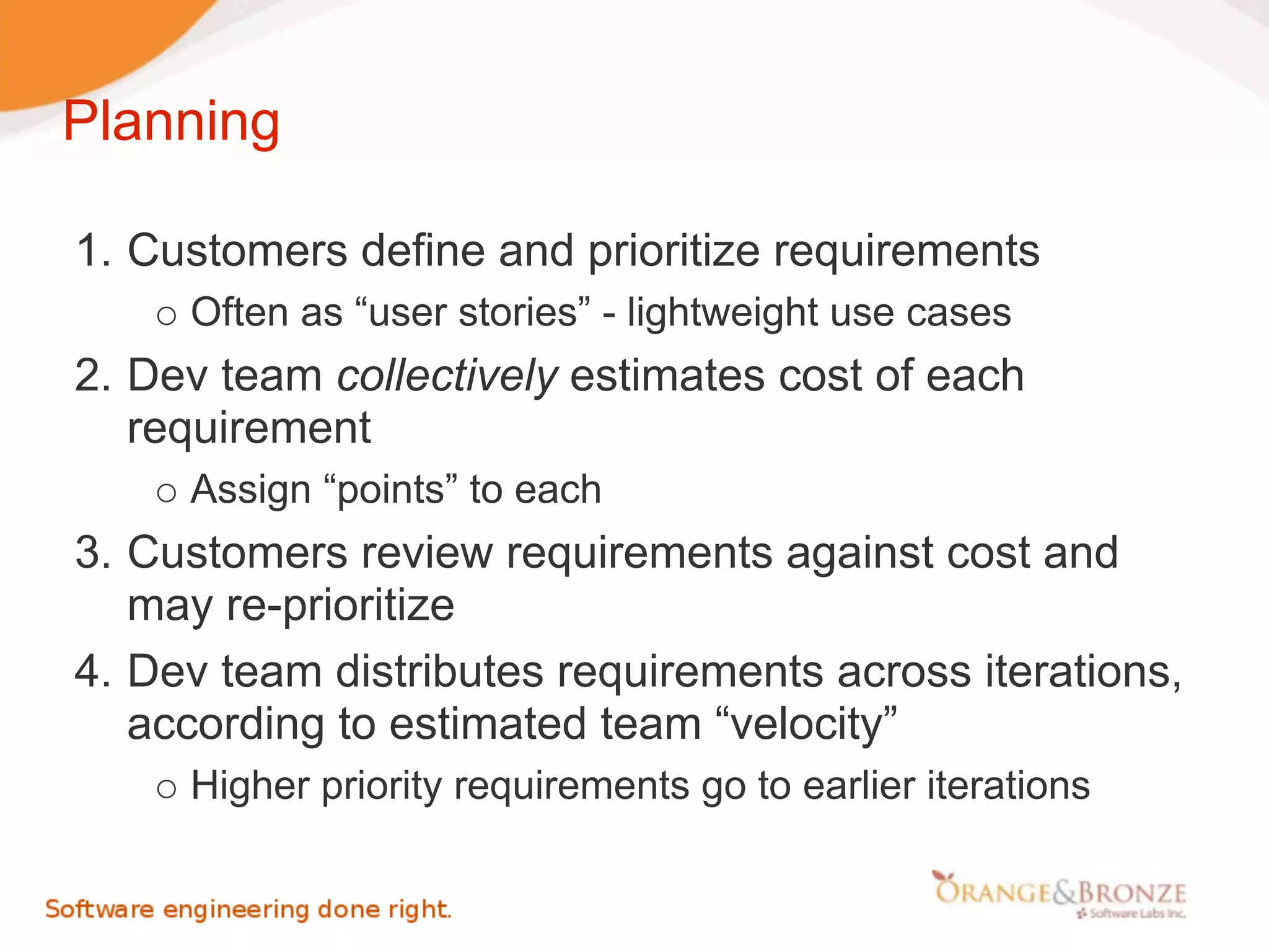 Planning

1. Customers define and prioritize requirements
     Often as “user stories” - lightweight use cases
2. Dev team collectively estimates cost of each
   requirement
     Assign “points” to each
3. Customers review requirements against cost and
   may re-prioritize
4. Dev team distributes requirements across iterations,
   according to estimated team “velocity”
     Higher priority requirements go to earlier iterations
 
