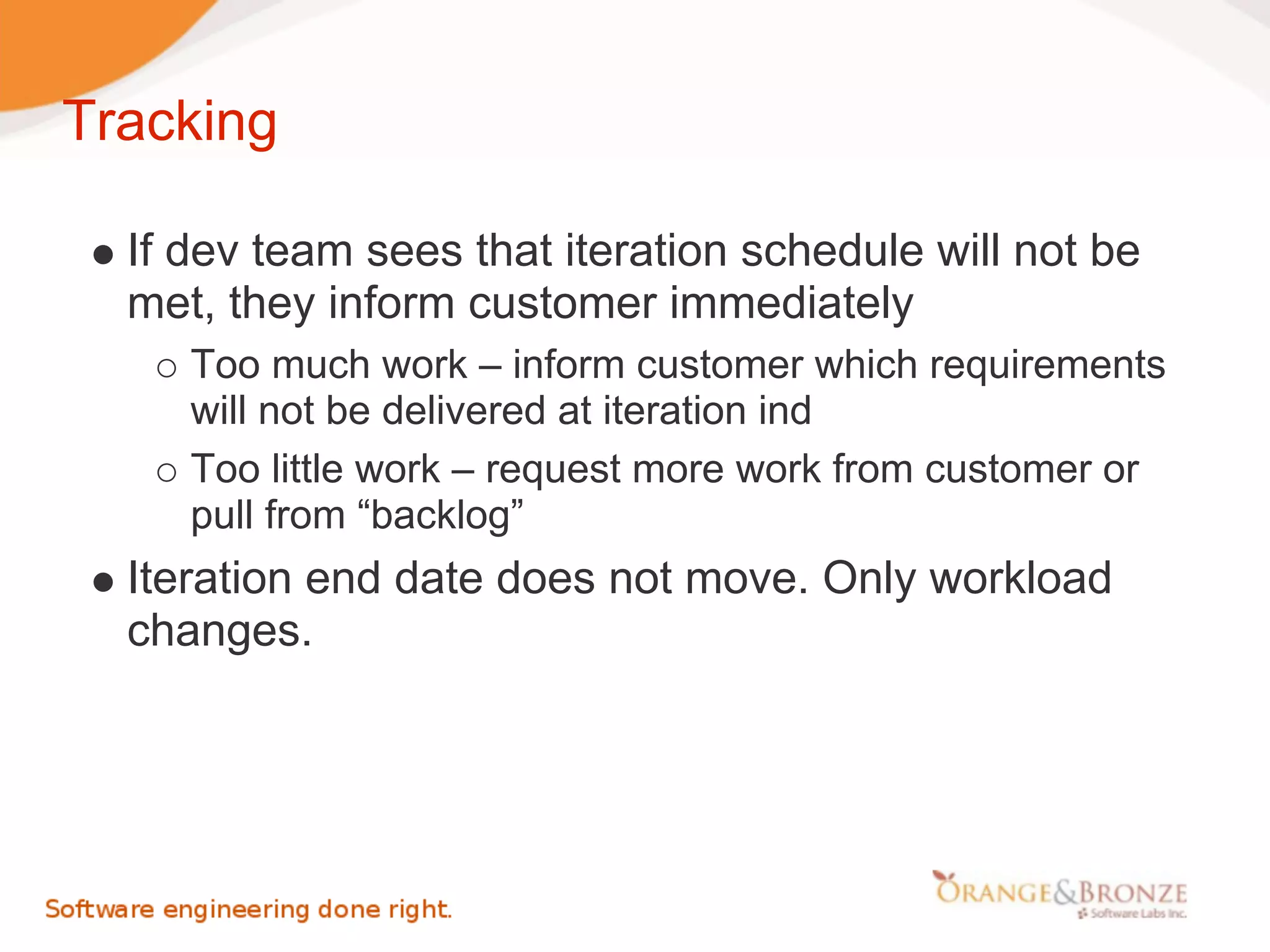 Tracking

  If dev team sees that iteration schedule will not be
  met, they inform customer immediately
     Too much work – inform customer which requirements
     will not be delivered at iteration ind
     Too little work – request more work from customer or
     pull from “backlog”
  Iteration end date does not move. Only workload
  changes.
 