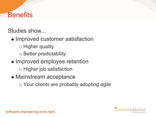 Benefits

Studies show...
   Improved customer satisfaction
      Higher quality
      Better predictability
   Improved employee retention
      Higher job satisfaction
   Mainstream acceptance
      Your clients are probably adopting agile
 
