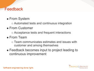 Feedback

  From System
     Automated tests and continuous integration
  From Customer
     Acceptance tests and frequent interactions
  From Team
     Team communicates estimates and issues with
     customer and among themselves
  Feedback becomes input to project leading to
  continuous improvement
 