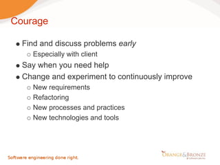 Courage

  Find and discuss problems early
    Especially with client
  Say when you need help
  Change and experiment to continuously improve
    New requirements
    Refactoring
    New processes and practices
    New technologies and tools
 