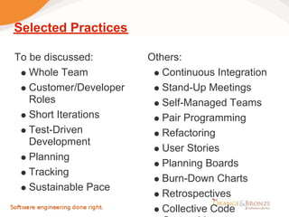 Selected Practices

To be discussed:        Others:
   Whole Team              Continuous Integration
   Customer/Developer      Stand-Up Meetings
   Roles                   Self-Managed Teams
   Short Iterations        Pair Programming
   Test-Driven             Refactoring
   Development
                           User Stories
   Planning
                           Planning Boards
   Tracking
                           Burn-Down Charts
   Sustainable Pace
                           Retrospectives
                           Collective Code
 