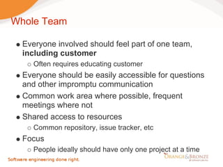 Whole Team

  Everyone involved should feel part of one team,
  including customer
     Often requires educating customer
  Everyone should be easily accessible for questions
  and other impromptu communication
  Common work area where possible, frequent
  meetings where not
  Shared access to resources
     Common repository, issue tracker, etc
  Focus
     People ideally should have only one project at a time
 