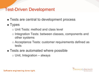 Test-Driven Development

  Tests are central to development process
  Types
     Unit Tests: method and class level
     Integration Tests: between classes, components and
     other systems
     Acceptance Tests: customer requirements defined as
     tests
  Tests are automated where possible
     Unit, Integration – always
 