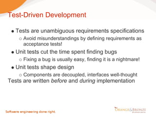 Test-Driven Development

   Tests are unambiguous requirements specifications
      Avoid misunderstandings by defining requirements as
      acceptance tests!
   Unit tests cut the time spent finding bugs
      Fixing a bug is usually easy, finding it is a nightmare!
   Unit tests shape design
      Components are decoupled, interfaces well-thought
Tests are written before and during implementation
 