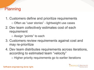 Planning

1. Customers define and prioritize requirements
     Often as “user stories” - lightweight use cases
2. Dev team collectively estimates cost of each
   requirement
     Assign “points” to each
3. Customers review requirements against cost and
   may re-prioritize
4. Dev team distributes requirements across iterations,
   according to estimated team “velocity”
     Higher priority requirements go to earlier iterations
 