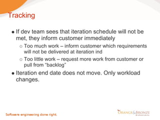 Tracking

  If dev team sees that iteration schedule will not be
  met, they inform customer immediately
     Too much work – inform customer which requirements
     will not be delivered at iteration ind
     Too little work – request more work from customer or
     pull from “backlog”
  Iteration end date does not move. Only workload
  changes.
 