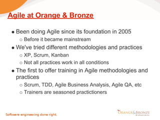 Agile at Orange & Bronze

  Been doing Agile since its foundation in 2005
     Before it became mainstream
  We've tried different methodologies and practices
     XP, Scrum, Kanban
     Not all practices work in all conditions
  The first to offer training in Agile methodologies and
  practices
     Scrum, TDD, Agile Business Analysis, Agile QA, etc
     Trainers are seasoned practictioners
 