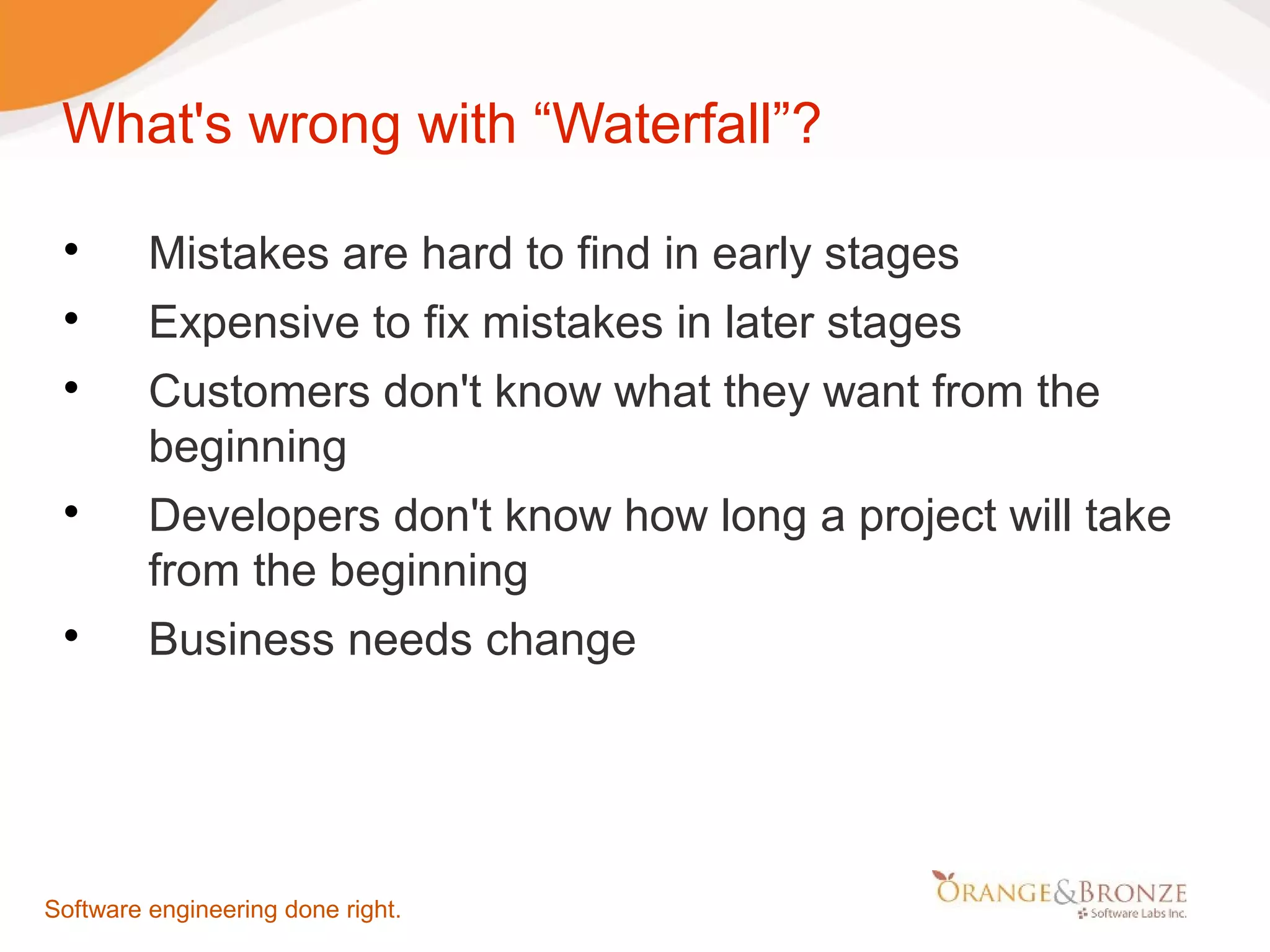 What's wrong with “Waterfall”?  Mistakes are hard to find in early stages  Expensive to fix mistakes in later stages  Customers don't know what they want from the beginning  Developers don't know how long a project will take from the beginning  Business needs change Software engineering done right. 
