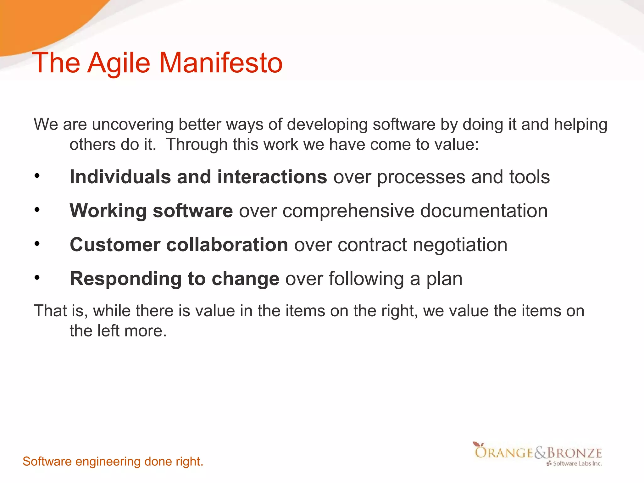 The Agile Manifesto We are uncovering better ways of developing software by doing it and helping others do it. Through this work we have come to value: • Individuals and interactions over processes and tools • Working software over comprehensive documentation • Customer collaboration over contract negotiation • Responding to change over following a plan That is, while there is value in the items on the right, we value the items on the left more. Software engineering done right. 
