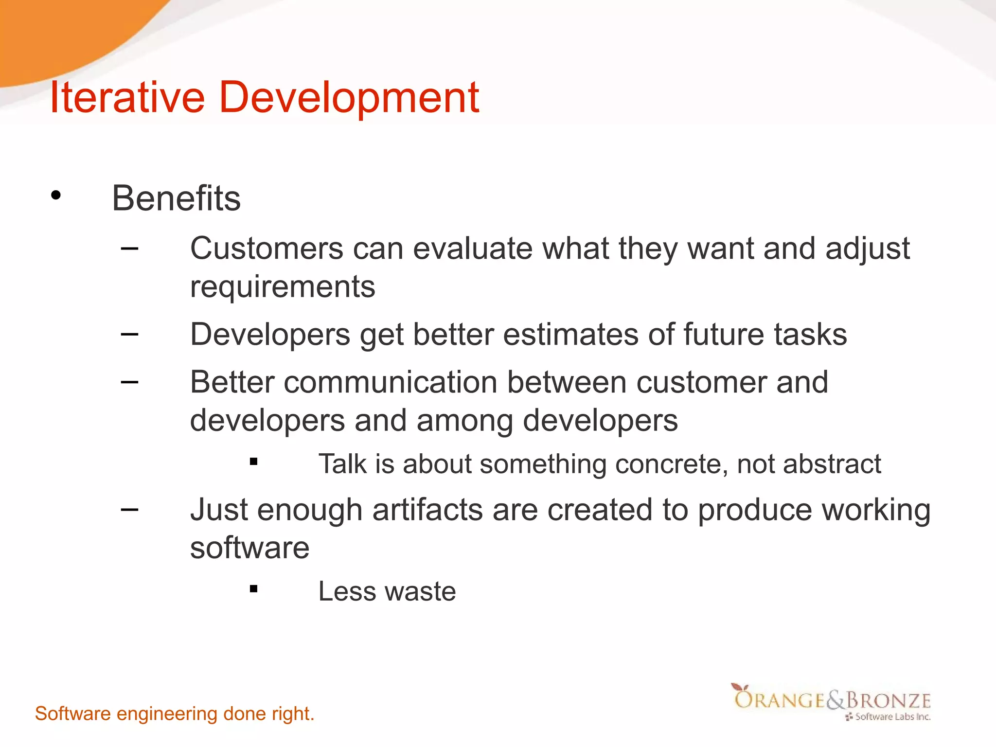 Iterative Development  Benefits ‒ Customers can evaluate what they want and adjust requirements ‒ Developers get better estimates of future tasks ‒ Better communication between customer and developers and among developers  Talk is about something concrete, not abstract ‒ Just enough artifacts are created to produce working software  Less waste Software engineering done right. 