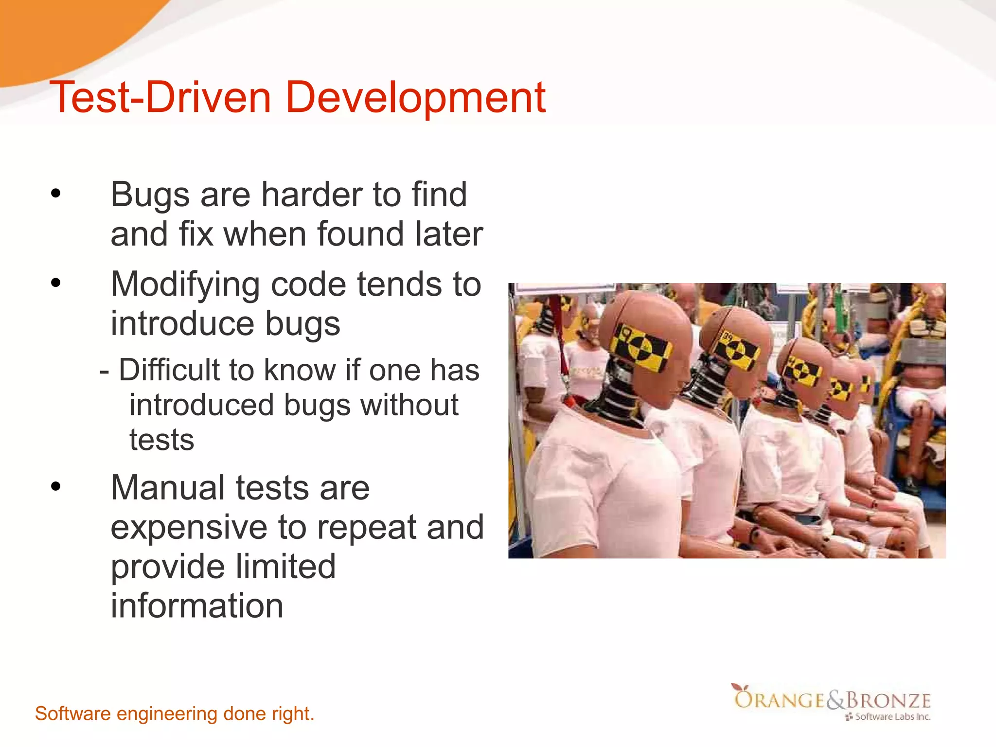Test-Driven Development  Bugs are harder to find and fix when found later  Modifying code tends to introduce bugs - Difficult to know if one has introduced bugs without tests  Manual tests are expensive to repeat and provide limited information Software engineering done right. 