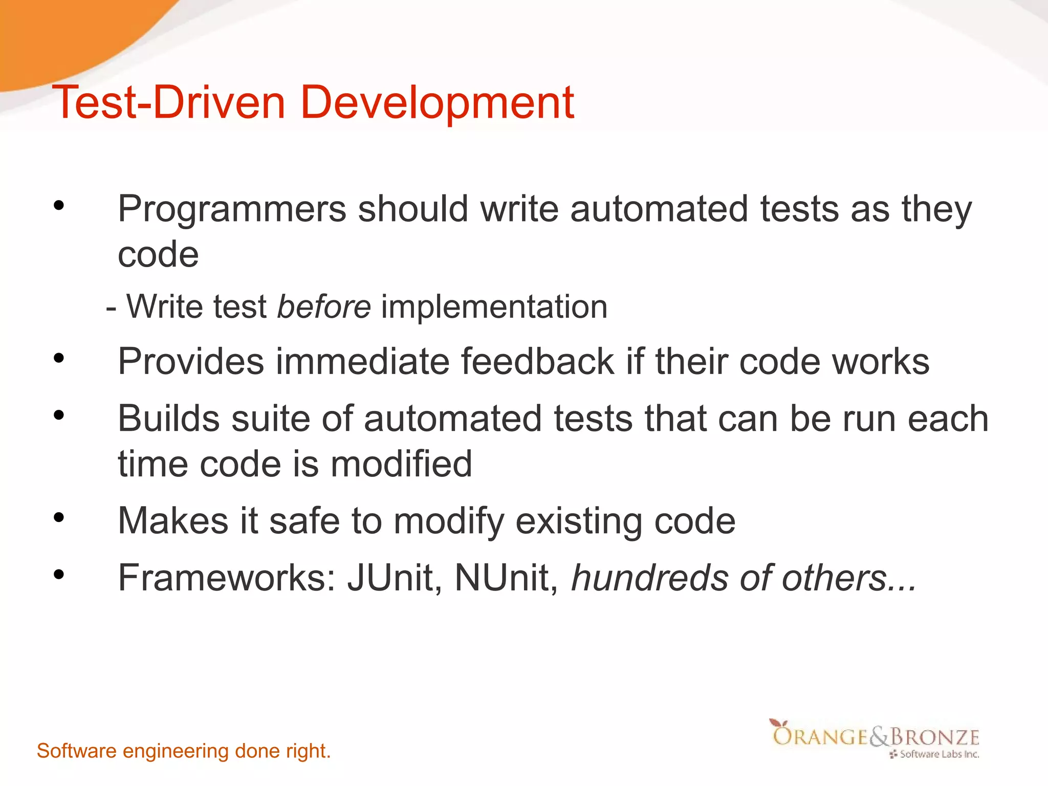 Test-Driven Development  Programmers should write automated tests as they code - Write test before implementation  Provides immediate feedback if their code works  Builds suite of automated tests that can be run each time code is modified  Makes it safe to modify existing code  Frameworks: JUnit, NUnit, hundreds of others... Software engineering done right. 